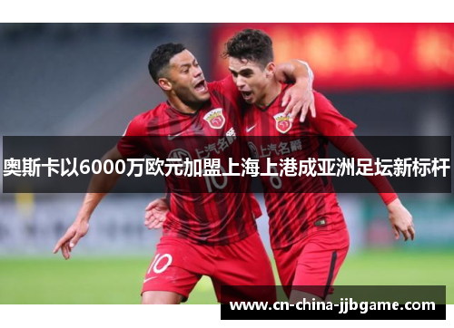 奥斯卡以6000万欧元加盟上海上港成亚洲足坛新标杆