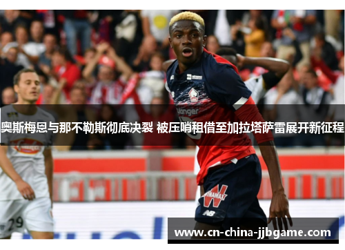 奥斯梅恩与那不勒斯彻底决裂 被压哨租借至加拉塔萨雷展开新征程 奥斯梅恩与那不勒斯彻底决裂 被压哨租借至加拉塔萨雷展开新征程