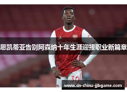 恩凯蒂亚告别阿森纳十年生涯迎接职业新篇章 恩凯蒂亚告别阿森纳十年生涯迎接职业新篇章