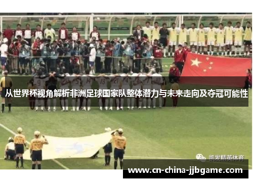 从世界杯视角解析非洲足球国家队整体潜力与未来走向及夺冠可能性
