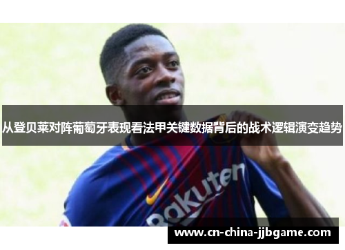 从登贝莱对阵葡萄牙表现看法甲关键数据背后的战术逻辑演变趋势